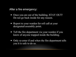 After a fire emergency:
• Once you are out of the building, STAY OUT!
Do not go back inside for any reason.
• Report to your warden for roll call at your
designated assembly point.
• Tell the fire department via your warden if you
know of anyone trapped inside the building.
• Only re-enter if and when the fire department tells
you it is safe to do so.
 