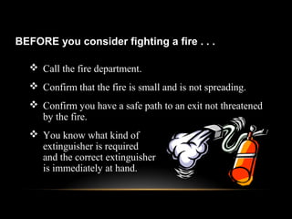  Call the fire department.
 Confirm that the fire is small and is not spreading.
 Confirm you have a safe path to an exit not threatened
by the fire.
 You know what kind of
extinguisher is required
and the correct extinguisher
is immediately at hand.
BEFORE you consider fighting a fire . . .
 