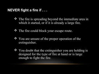  The fire is spreading beyond the immediate area in
which it started, or if it is already a large fire.
 The fire could block your escape route.
 You are unsure of the proper operation of the
extinguisher.
 You doubt that the extinguisher you are holding is
designed for the type of fire at hand or is large
enough to fight the fire.
NEVER fight a fire if . . .
 
