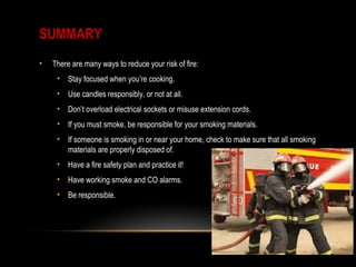 SUMMARY
• There are many ways to reduce your risk of fire:
• Stay focused when you’re cooking.
• Use candles responsibly, or not at all.
• Don’t overload electrical sockets or misuse extension cords.
• If you must smoke, be responsible for your smoking materials.
• If someone is smoking in or near your home, check to make sure that all smoking
materials are properly disposed of.
• Have a fire safety plan and practice it!
• Have working smoke and CO alarms.
• Be responsible.
 