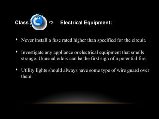 Class  Electrical Equipment:
 Never install a fuse rated higher than specified for the circuit.
 Investigate any appliance or electrical equipment that smells
strange. Unusual odors can be the first sign of a potential fire.
 Utility lights should always have some type of wire guard over
them.
 
