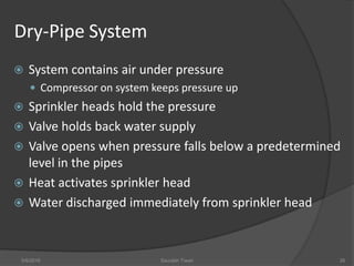 Dry-Pipe System
 System contains air under pressure
 Compressor on system keeps pressure up
 Sprinkler heads hold the pressure
 Valve holds back water supply
 Valve opens when pressure falls below a predetermined
level in the pipes
 Heat activates sprinkler head
 Water discharged immediately from sprinkler head
5/9/2016 Saurabh Tiwari 26
 