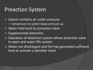 Preaction System
 System contains air under pressure
 Compressor on system keeps pressure up
 Water held back by preaction valve
 Supplemental detection
 Operation of detection system allows preaction valve
to open and water fills system
 Water not discharged until fire has generated sufficient
heat to activate a sprinkler head
5/9/2016 Saurabh Tiwari 28
 