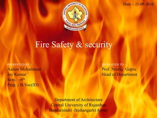 Fire Safety & security
Date :- 21-09-2016
PRESENTED BY :-
Aalam Mohammad
Jay Kumar
Sem. – 6th
Prog .- B.Voc(ID)
PRESENTED TO :-
Prof. Neeraj Gupta
Head of Department
Department of Architecture
Central University of Rajasthan
Bandarsindri (kishangarh) Ajmer
 