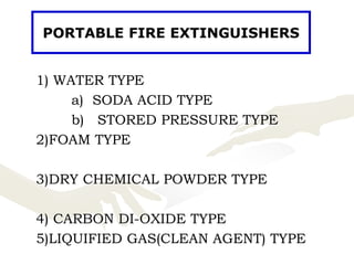 1) WATER TYPE
a) SODA ACID TYPE
b) STORED PRESSURE TYPE
2)FOAM TYPE
3)DRY CHEMICAL POWDER TYPE
4) CARBON DI-OXIDE TYPE
5)LIQUIFIED GAS(CLEAN AGENT) TYPE
PORTABLE FIRE EXTINGUISHERS
 