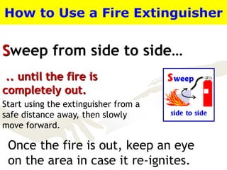 Sweep from side to side…
How to Use a Fire Extinguisher
.. until the fire is
completely out.
Start using the extinguisher from a
safe distance away, then slowly
move forward.
Once the fire is out, keep an eye
on the area in case it re-ignites.
 