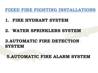 FIXED FIRE FIGHTING INSTALLATIONS
1. FIRE HYDRANT SYSTEM
2. WATER SPRINKLERS SYSTEM
3.AUTOMATIC FIRE DETECTION
SYSTEM
5.AUTOMATIC FIRE ALARM SYSTEM
 