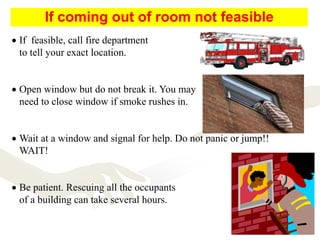  If feasible, call fire department
to tell your exact location.
 Open window but do not break it. You may
need to close window if smoke rushes in.
 Wait at a window and signal for help. Do not panic or jump!!
WAIT!
 Be patient. Rescuing all the occupants
of a building can take several hours.
If coming out of room not feasible
 