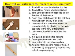 How will you enter into the room to rescue someone?
1. Touch Door Handle whether it is hot
2. Touch Door Frame whether it is hot
3. Take your position on opposite side of
the flow of fire/smoke
4. Open door slightly only (If it is hot then
with wet cloth or any thick cloth)
5. Use any stick or any other object to
open door fully by staying on the side
opposite to the flow of fire/smoke
6. Let smoke, flames come out of the
room
7. If required, do some fire fighting
8. Cover your face with wet cloth
9. Now enter into room by crawling
10.You may take second rescuer help, if
available, by tying guiding rope for any
help during emergency.
 
