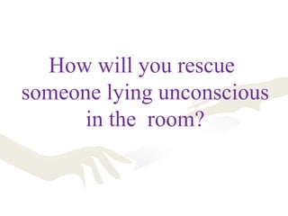How will you rescue
someone lying unconscious
in the room?
 