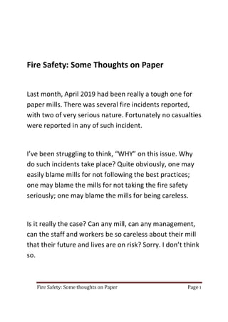 Fire Safety: Some thoughts on Paper Page 1
Fire Safety: Some Thoughts on Paper
Last month, April 2019 had been really a tough one for
paper mills. There was several fire incidents reported,
with two of very serious nature. Fortunately no casualties
were reported in any of such incident.
I’ve been struggling to think, “WHY” on this issue. Why
do such incidents take place? Quite obviously, one may
easily blame mills for not following the best practices;
one may blame the mills for not taking the fire safety
seriously; one may blame the mills for being careless.
Is it really the case? Can any mill, can any management,
can the staff and workers be so careless about their mill
that their future and lives are on risk? Sorry. I don’t think
so.
 