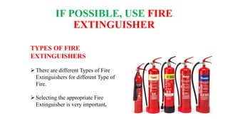 IF POSSIBLE, USE FIRE
EXTINGUISHER
TYPES OF FIRE
EXTINGUISHERS
There are different Types of Fire
Extinguishers for different Type of
Fire.
Selecting the appropriate Fire
Extinguisher is very important.
 