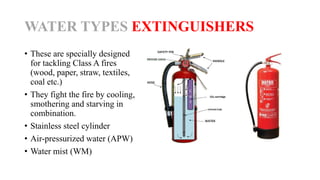 WATER TYPES EXTINGUISHERS
• These are specially designed
for tackling Class A fires
(wood, paper, straw, textiles,
coal etc.)
• They fight the fire by cooling,
smothering and starving in
combination.
• Stainless steel cylinder
• Air-pressurized water (APW)
• Water mist (WM)
 