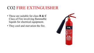 CO2 FIRE EXTINGUISHER
• These are suitable for class B & C
Class of Fire involving flammable
liquids for electrical equipment.
• They cool and starvation the fire.
 