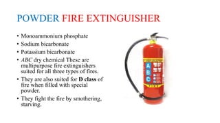 POWDER FIRE EXTINGUISHER
• Monoammonium phosphate
• Sodium bicarbonate
• Potassium bicarbonate
• ABC dry chemical These are
multipurpose fire extinguishers
suited for all three types of fires.
• They are also suited for D class of
fire when filled with special
powder.
• They fight the fire by smothering,
starving.
 