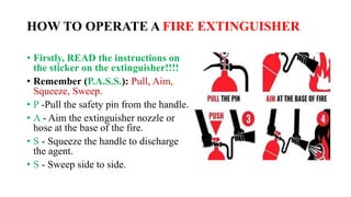 HOW TO OPERATE A FIRE EXTINGUISHER
• Firstly, READ the instructions on
the sticker on the extinguisher!!!!
• Remember (P.A.S.S.): Pull, Aim,
Squeeze, Sweep.
• P -Pull the safety pin from the handle.
• A - Aim the extinguisher nozzle or
hose at the base of the fire.
• S - Squeeze the handle to discharge
the agent.
• S - Sweep side to side.
 