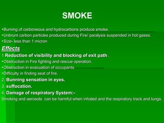 Burning of carboneous and hydrocarbons produce smoke.
Unbrunt carbon particles produced during Fire/ paralysis suspended in hot gases.
Size- less than 1 micron
Effects
1 Reduction of visibility and blocking of exit path .
Obstruction in Fire fighting and rescue operation.
Obstruction in evacuation of occupants.
Difficulty in finding seat of fire.
2. Bunning sensation in eyes.
3. suffocation.
4. Damage of respiratory System:-
Smoking and aerosols can be harmful when inhaled and the respiratory track and lungs.
SMOKE
 