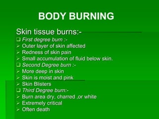 Skin tissue burns:-
 First degree burn :-
 Outer layer of skin affected
 Redness of skin pain
 Small accumulation of fluid below skin.
 Second Degree burn :-
 More deep in skin
 Skin is moist and pink
 Skin Blisters
 Third Degree burn:-
 Burn area dry, charred ,or white
 Extremely critical
 Often death
BODY BURNING
 