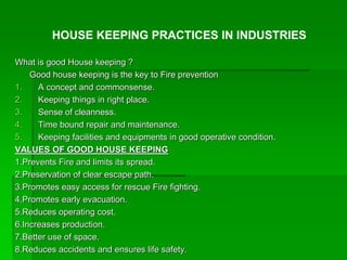 What is good House keeping ?
Good house keeping is the key to Fire prevention
1. A concept and commonsense.
2. Keeping things in right place.
3. Sense of cleanness.
4. Time bound repair and maintenance.
5. Keeping facilities and equipments in good operative condition.
VALUES OF GOOD HOUSE KEEPING
1.Prevents Fire and limits its spread.
2.Preservation of clear escape path.
3.Promotes easy access for rescue Fire fighting.
4.Promotes early evacuation.
5.Reduces operating cost.
6.Increases production.
7.Better use of space.
8.Reduces accidents and ensures life safety.
HOUSE KEEPING PRACTICES IN INDUSTRIES
 