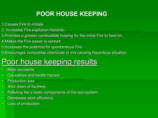 1.Causes Fire to initiate.
2. Increases Fire explosion hazards.
3.Provides a greater combustible loading for the initial Fire to feed on.
4.Makes the Fire easier to spread.
5.Increases the potential for spontaneous Fire.
6.Encourages compatible chemicals to mix causing hazardous situation.
Poor house keeping results
 More accidents
 Causalities and health hazard
 Production loss
 Shut down of facilities
 Polluting the a biotic components of the eco-system.
 Decreases work efficiency.
 Loss of production.
POOR HOUSE KEEPING
 