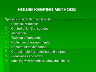 Special consideration is given to
1. Disposal of rubbish
2. Control of ignition sources
3. Inspection .
4. Training of personnel.
5. Protection of environmental.
6. Repair and maintenance.
7. Correct materials handling and storage.
8. Cleanliness and order.
9. Labeling with materials safety data sheet.
HOUSE KEEPING METHODS
 