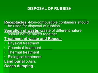 Receptacles:-Non-combustible containers should
be used for disposal of rubbish.
Segration of waste:-waste of different nature
should not be mixed together.
Treatment of waste and Reuse:-
• Physical treatment
• Chemical treatment
• Thermal treatment
• Biological treatment
Land burial :-Ash.
Ocean dumping .
DISPOSAL OF RUBBISH
 