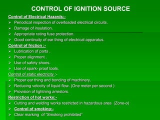 Control of Electrical Hazards:-
 Periodical inspection of overloaded electrical circuits.
 Damage of insulation.
 Appropriate rating fuse protection.
 Good continuity of ear thing of electrical apparatus.
Control of friction :-
 Lubrication of parts .
 Proper alignment .
 Use of safety shoes.
 Use of spark- proof tools.
Control of static electricity :-
 Proper ear thing and bonding of machinery.
 Reducing velocity of liquid flow. (One meter per second )
 Provision of lightning arrestors.
Restriction of hot works:-
 Cutting and welding works restricted in hazardous area (Zone-o)
 Control of smoking:-
 Clear marking of “Smoking prohibited”
CONTROL OF IGNITION SOURCE
 
