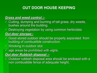 Grass and weed control :-
 Cutting, dumping and burning of tall grass, dry weeds,
bushes around the building
 Destroying vegetation by using common herbicides
Out door storage:-
 Good stored outdoor should be properly separated from
building of combustible construction.
 Smoking in outdoor stor
 age areas be prohibited with signs.
Out door Rubbish disposal :-
 Outdoor rubbish disposal area should be enclosed with a
non combustible fence of adequate height.
OUT DOOR HOUSE KEEPING
 