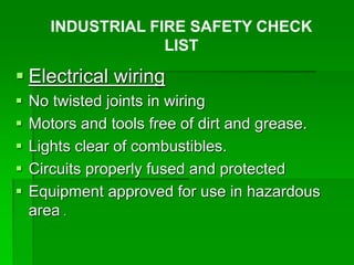  Electrical wiring
 No twisted joints in wiring
 Motors and tools free of dirt and grease.
 Lights clear of combustibles.
 Circuits properly fused and protected
 Equipment approved for use in hazardous
area .
INDUSTRIAL FIRE SAFETY CHECK
LIST
 