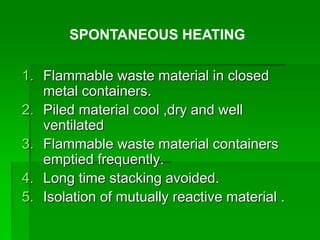 1. Flammable waste material in closed
metal containers.
2. Piled material cool ,dry and well
ventilated
3. Flammable waste material containers
emptied frequently.
4. Long time stacking avoided.
5. Isolation of mutually reactive material .
SPONTANEOUS HEATING
 