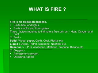 Fire is an oxidation process.
 Emits heat and lights.
 Emits smoke and toxic gases.
Three factors required to intimate a fire such as :- Heat, Oxygen and
Fuel .
 Fuel:-
Solid:-Wood, paper, Cloth, Coal, Plastic etc.
Liquid :-Diesel, Petrol, kerosene, Naphtha etc.
Gaseous :- L.P.G, Acetylene, Methane, propane, Butane etc.
 Oxygen:-
 Atmospheric oxygen.
 Oxidizing Agents
WHAT IS FIRE ?
 