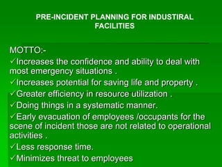 MOTTO:-
Increases the confidence and ability to deal with
most emergency situations .
Increases potential for saving life and property .
Greater efficiency in resource utilization .
Doing things in a systematic manner.
Early evacuation of employees /occupants for the
scene of incident those are not related to operational
activities .
Less response time.
Minimizes threat to employees
PRE-INCIDENT PLANNING FOR INDUSTIRAL
FACILITIES
 