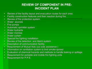  Review of the facility layout and evacuation routes for each area.
 Facility construction features and their reaction during fire .
 Review of fire protection system
 Water sources
 Fire pumps
 Automatic sprinkler system
 Water hydrants
 Water monitas
 Water curtain
 Special fire fighting installation
 Review of fire detection and Alarm system
 Description of communication facility
 Requirement of Mutual Aids (out side assistance )
 Information on ventilation system to limit smoke spread
 Evaluation of chemical hazards and methods to handle leaking or spillage.
 Requirement for portable and mobile fire fighting units
 Requirement for P.P.E.
REVIEW OF COMPONENT IN PRE-
INCIDENT PLAN
 