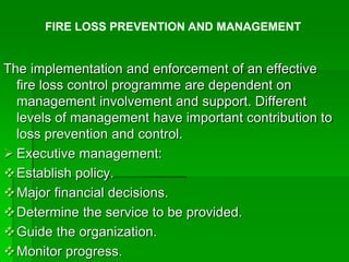 The implementation and enforcement of an effective
fire loss control programme are dependent on
management involvement and support. Different
levels of management have important contribution to
loss prevention and control.
 Executive management:
Establish policy.
Major financial decisions.
Determine the service to be provided.
Guide the organization.
Monitor progress.
FIRE LOSS PREVENTION AND MANAGEMENT
 