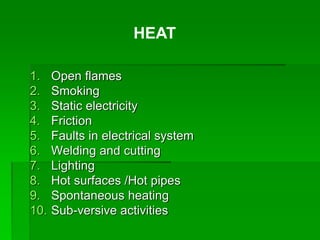 1. Open flames
2. Smoking
3. Static electricity
4. Friction
5. Faults in electrical system
6. Welding and cutting
7. Lighting
8. Hot surfaces /Hot pipes
9. Spontaneous heating
10. Sub-versive activities
HEAT
 