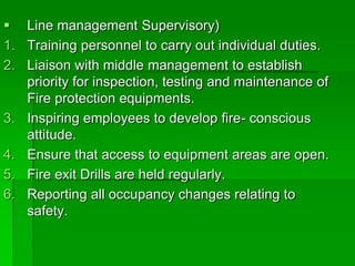  Line management Supervisory)
1. Training personnel to carry out individual duties.
2. Liaison with middle management to establish
priority for inspection, testing and maintenance of
Fire protection equipments.
3. Inspiring employees to develop fire- conscious
attitude.
4. Ensure that access to equipment areas are open.
5. Fire exit Drills are held regularly.
6. Reporting all occupancy changes relating to
safety.
 