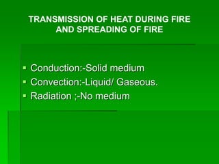  Conduction:-Solid medium
 Convection:-Liquid/ Gaseous.
 Radiation ;-No medium
TRANSMISSION OF HEAT DURING FIRE
AND SPREADING OF FIRE
 