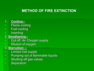 1. Cooling:-
• Flame cooling
• Fuel cooling
• Inserting
2. Smothering:-
• Cut off Air /Oxygen supply
• Dilution of oxygen
3. Starvation :-
• Limited fuel supply
• Pumping out of flammable liquids
• Shutting off gas valves.
• Separation
METHOD OF FIRE EXTINCTION
 