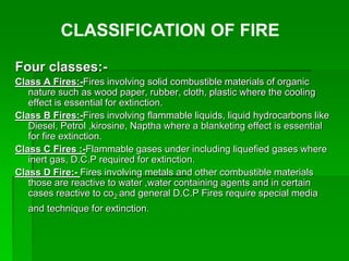 Four classes:-
Class A Fires:-Fires involving solid combustible materials of organic
nature such as wood paper, rubber, cloth, plastic where the cooling
effect is essential for extinction.
Class B Fires:-Fires involving flammable liquids, liquid hydrocarbons like
Diesel, Petrol ,kirosine, Naptha where a blanketing effect is essential
for fire extinction.
Class C Fires :-Flammable gases under including liquefied gases where
inert gas, D.C.P required for extinction.
Class D Fire:- Fires involving metals and other combustible materials
those are reactive to water ,water containing agents and in certain
cases reactive to co2 and general D.C.P Fires require special media
and technique for extinction.
CLASSIFICATION OF FIRE
 