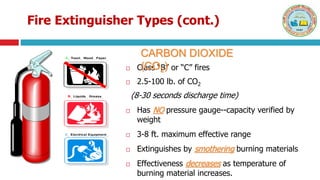 Fire Extinguisher Types (cont.)
 Class “B” or “C” fires
 2.5-100 lb. of CO2
(8-30 seconds discharge time)
 Has NO pressure gauge--capacity verified by
weight
 3-8 ft. maximum effective range
 Extinguishes by smothering burning materials
 Effectiveness decreases as temperature of
burning material increases.
CARBON DIOXIDE
(CO2)
A Trash Wood Paper
B Liquids Grease
C Electrical Equipment
A Trash Wood Paper
B Liquids Grease
C Electrical Equipment
 