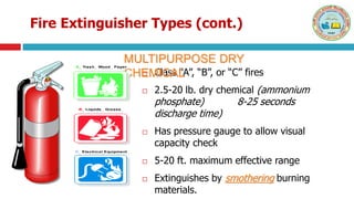 Fire Extinguisher Types (cont.)
 Class “A”, “B”, or “C” fires
 2.5-20 lb. dry chemical (ammonium
phosphate) 8-25 seconds
discharge time)
 Has pressure gauge to allow visual
capacity check
 5-20 ft. maximum effective range
 Extinguishes by smothering burning
materials.
MULTIPURPOSE DRY
CHEMICAL
A Trash Wood Paper
B Liquids Grease
C Electrical Equipment
A Trash Wood Paper
B Liquids Grease
C Electrical Equipment
 
