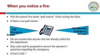  Do not assume that anyone else has already called the
fire department.
 Stay calm and be prepared to answer the operator’s
questions regarding the emergency.
 EVACUATE !
Call
Emergency
Number
OR Alternate
Emergency
Number
When you notice a fire:
 Pull the nearest fire alarm “pull station” while exiting the floor.
 If there is no pull station:
 