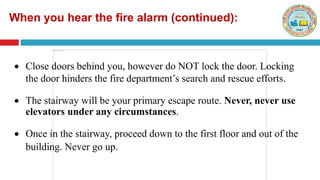  Close doors behind you, however do NOT lock the door. Locking
the door hinders the fire department’s search and rescue efforts.
 The stairway will be your primary escape route. Never, never use
elevators under any circumstances.
 Once in the stairway, proceed down to the first floor and out of the
building. Never go up.
When you hear the fire alarm (continued):
 