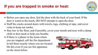  Before you open any door, feel the door with the back of your hand. If the
door is warm to the touch, DO NOT attempt to open the door.
 Stuff the cracks around doors with towels, rags, clothing or tape, and cover
vents to keep out smoke.
 Stay low to the floor, and if possible, cover your mouth and nose with a damp
cloth or dust mask to help you breathe.
 If there is a phone in the room where
you are trapped, call the fire department
to tell them exactly where you are located.
Do this even if you see fire apparatus
on the street below.
If you are trapped in smoke or heat:
 