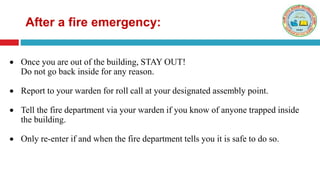 After a fire emergency:
 Once you are out of the building, STAY OUT!
Do not go back inside for any reason.
 Report to your warden for roll call at your designated assembly point.
 Tell the fire department via your warden if you know of anyone trapped inside
the building.
 Only re-enter if and when the fire department tells you it is safe to do so.
 