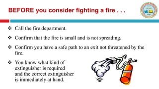  Call the fire department.
 Confirm that the fire is small and is not spreading.
 Confirm you have a safe path to an exit not threatened by the
fire.
 You know what kind of
extinguisher is required
and the correct extinguisher
is immediately at hand.
BEFORE you consider fighting a fire . . .
 