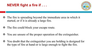  The fire is spreading beyond the immediate area in which it
started, or if it is already a large fire.
 The fire could block your escape route.
 You are unsure of the proper operation of the extinguisher.
 You doubt that the extinguisher you are holding is designed for
the type of fire at hand or is large enough to fight the fire.
NEVER fight a fire if . . .
 