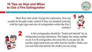 10 Tips on How and When
to Use a Fire Extinguisher
Most fires start small. Except for explosions, fires can
usually be brought under control if they are attacked correctly
with the right type and size of extinguisher within the first 2
minutes!
A fire extinguisher should be "listed and labeled" by an
independent testing laboratory. The higher the rating number
on an A or B extinguisher, the more fire it can put out. Be
careful, high-rated units are often heavier models. Make sure
you can hold and operate the model you are using.
1
2
 