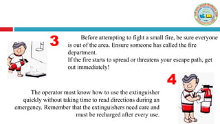 The operator must know how to use the extinguisher
quickly without taking time to read directions during an
emergency. Remember that the extinguishers need care and
must be recharged after every use.
3
4
Before attempting to fight a small fire, be sure everyone
is out of the area. Ensure someone has called the fire
department.
If the fire starts to spread or threatens your escape path, get
out immediately!
 