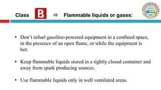 Class  Flammable liquids or gases:
 Don’t refuel gasoline-powered equipment in a confined space,
in the presence of an open flame, or while the equipment is
hot.
 Keep flammable liquids stored in a tightly closed container and
away from spark producing sources.
 Use flammable liquids only in well ventilated areas.
 